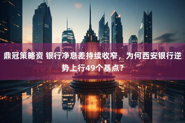 鼎冠策略资 银行净息差持续收窄，为何西安银行逆势上行49个基点？