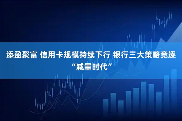 添盈聚富 信用卡规模持续下行 银行三大策略竞逐“减量时代”