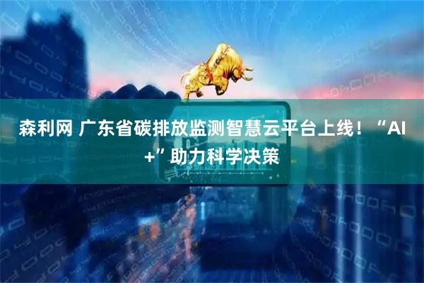 森利网 广东省碳排放监测智慧云平台上线！“AI+”助力科学决策