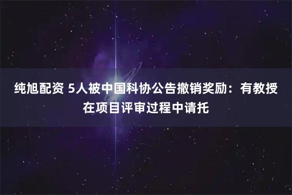 纯旭配资 5人被中国科协公告撤销奖励：有教授在项目评审过程中请托