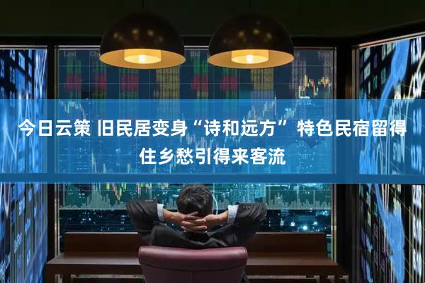 今日云策 旧民居变身“诗和远方” 特色民宿留得住乡愁引得来客流