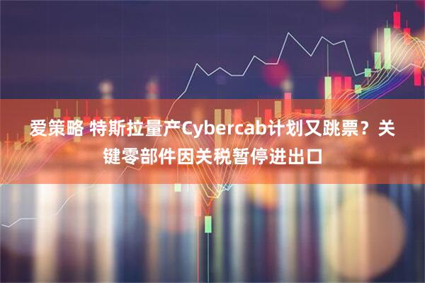 爱策略 特斯拉量产Cybercab计划又跳票？关键零部件因关税暂停进出口