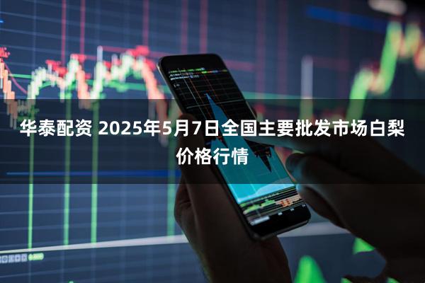 华泰配资 2025年5月7日全国主要批发市场白梨价格行情