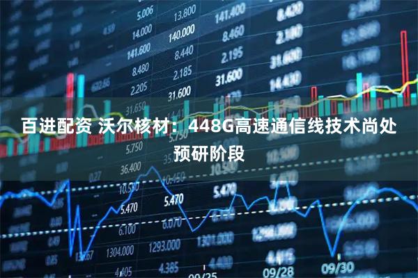 百进配资 沃尔核材：448G高速通信线技术尚处预研阶段