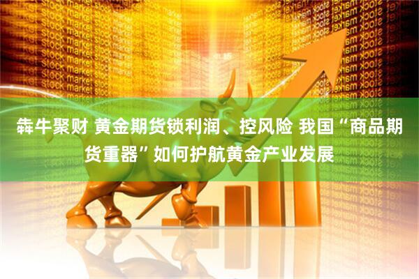 犇牛聚财 黄金期货锁利润、控风险 我国“商品期货重器”如何护航黄金产业发展
