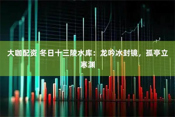 大咖配资 冬日十三陵水库：龙吟冰封镜，孤亭立寒渊