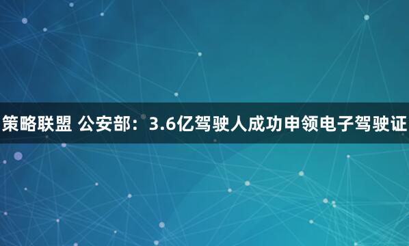 策略联盟 公安部：3.6亿驾驶人成功申领电子驾驶证