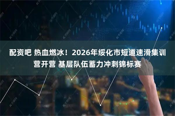 配资吧 热血燃冰！2026年绥化市短道速滑集训营开营 基层队伍蓄力冲刺锦标赛