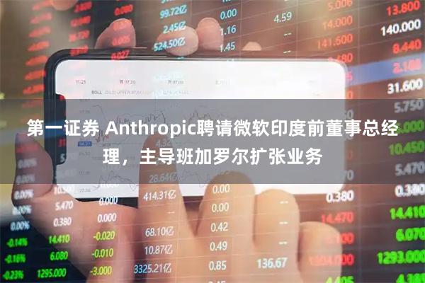 第一证券 Anthropic聘请微软印度前董事总经理，主导班加罗尔扩张业务
