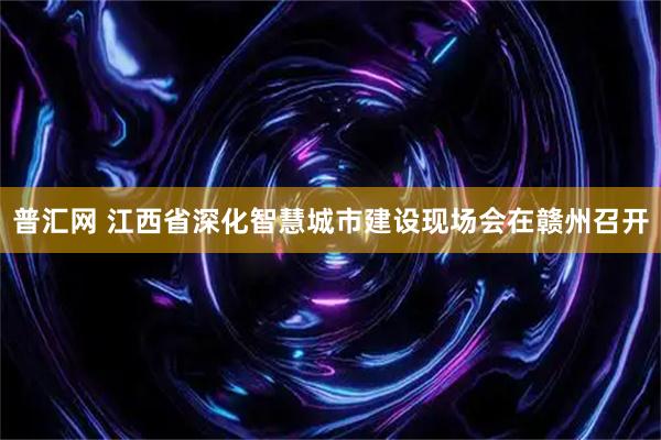 普汇网 江西省深化智慧城市建设现场会在赣州召开