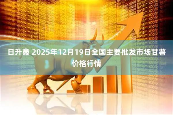 日升鑫 2025年12月19日全国主要批发市场甘薯价格行情