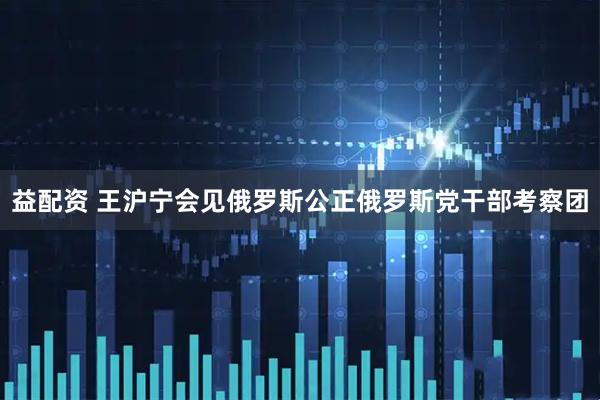 益配资 王沪宁会见俄罗斯公正俄罗斯党干部考察团