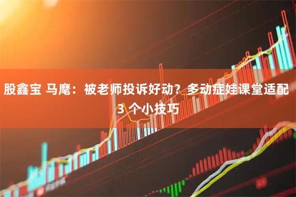 股鑫宝 马麾：被老师投诉好动？多动症娃课堂适配 3 个小技巧