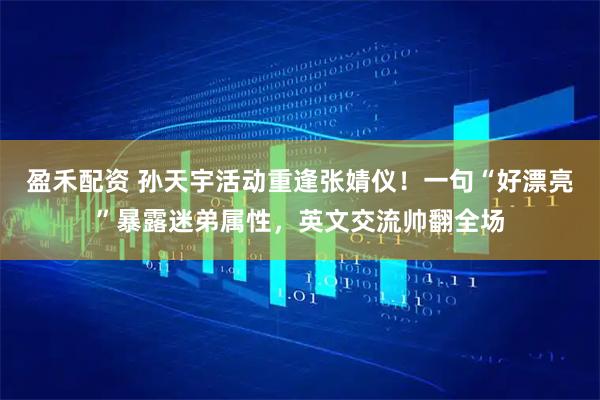 盈禾配资 孙天宇活动重逢张婧仪！一句“好漂亮”暴露迷弟属性，英文交流帅翻全场