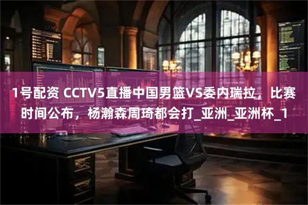 1号配资 CCTV5直播中国男篮VS委内瑞拉，比赛时间公布，杨瀚森周琦都会打_亚洲_亚洲杯_1